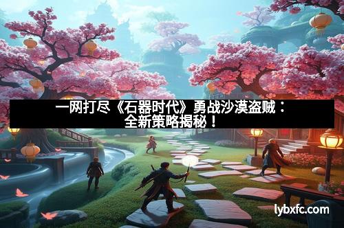 一网打尽《石器时代》勇战沙漠盗贼:全新策略揭秘!